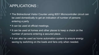 APPLICATIONS :
• The Bidirectional Visitor Counter using 8051 Microcontroller circuit can
be used domestically to get an indication of number of persons
entering a party
• It can be used at official meetings.
• It can be used at homes and other places to keep a check on the
number of persons entering a secured place.
• It can also be used as home automation system to ensure energy
saving by switching on the loads and fans only when needed.
 
