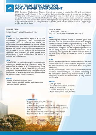 REAL-TIME BTEX MONITOR
FOR A SAFER ENVIRONMENT
SMART CITY
THE AIR QUALITY MONITOR AROUND YOU
WHAT
A smart city is a designation given to a city that
incorporates information and communication
technologies (ICT) to enhance the quality and
performance of urban services such as energy, utilities,
and transportation, so to reduce resource consumption,
wastage, and overall costs. In order to achieve this goal
it is necessary to monitor real-time the environmental
conditions, with a network of sensor nodes across
relevant spots in a city, for identifying the sources of
pollution and mitigate them.
HOW
PyxisGC BTEX can be implemented in the monitoring
network and supply real-time information about the
quality of the air related to BTEX concentration. These
data can be used to get a clearer picture of the air
quality, with precise geolocalization, thus helping in the
development of an environmental plan able to reduce
the pollution impact on the population.
WHERE
- Schools, hospitals, museums, parks
- Street canyons, garages, tunnels, high-traffic areas
- Airports, stations, harbours
FENCE LINE
CONTINUOUS CONTROL
AND FAST RESPONSE FOR EVERYDAY SAFETY
WHAT
Monitoring the potential escape of pollutant gases from
industrial sites can be difficult to achieve due to changing
weather conditions and the large size of many of this sites.
Fence line monitor is the only way to ensure that proposed
standards are being met and that neighboring communities
are not being exposed to unintended emissions. This is
a relatively new approach to control emissions from an
industrial plant, in order to identify the souce of potential
problem.
HOW
PyxisGC BTEX can be installed in a network around industrial
facilities and with our Cloud software it’s possible to view
the data in real time, from every smart device everywhere
in the world.
Reliable, real-time data can be used to create charts, tables,
and other statistical analysis. The correct functioning of
the plant can be continuously monitored and in case of
emergency situations the threat will be quickly assessed
and handled.
WHERE
- Oil & gas plants
- Iron and steel industries, foundries
- Harbours and airports
- Solvents, chemicals, or fuel depot
- Waste management areas, landfills
BTEX (Benzene, Ethylbenzene, Toluene, Xylenes) are a group of volatile, harmful, and carcinogenic
compounds, usually released in the atmosphere during industrial processes or vehicle fuel combustion.
Outdoor and continuous monitor of such compounds is very important, gives a clear picture of the
air quality and can be used to identify health and safety concerns, demonstrate compliance with local
regulations and even assess if there is a leak in storage or processing infrastructure. Benzene concentration
is regulated by European Air Quality Directive 2008/50EC, which sets the limit valute (LV) at 1,5 ppb (5 μg/
m3) for the annual mean.
ADVANTAGES
- Rugged construction, IP55 cabinet
- Carrier gas free
- Automatic analysis with autocheck and autocalibration
- Remote control and Cloud software (Pollution Guardian)
with real-time data
- Low maintenance cost and low energy consumption
- Easy relocation due to small size and weight
 