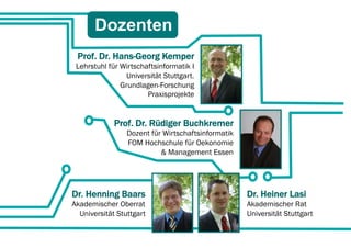 Dozenten
 Prof. Dr. Hans-Georg Kemper
 Lehrstuhl für Wirtschaftsinformatik I
                 Universität Stuttgart.
               Grundlagen-Forschung
                       Praxisprojekte


             Prof. Dr. Rüdiger Buchkremer
                 Dozent für Wirtschaftsinformatik
                 FOM Hochschule für Oekonomie
                           & Management Essen




Dr. Henning Baars                                   Dr. Heiner Lasi
Akademischer Oberrat                                Akademischer Rat
  Universität Stuttgart                             Universität Stuttgart
 