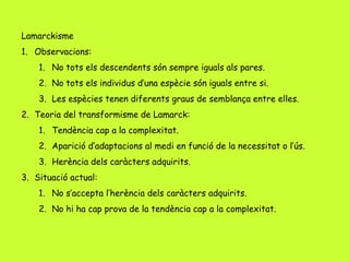 Lamarckisme
1. Observacions:
1. No tots els descendents són sempre iguals als pares.
2. No tots els individus d’una espècie són iguals entre si.
3. Les espècies tenen diferents graus de semblança entre elles.
2. Teoria del transformisme de Lamarck:
1. Tendència cap a la complexitat.
2. Aparició d’adaptacions al medi en funció de la necessitat o l’ús.
3. Herència dels caràcters adquirits.
3. Situació actual:
1. No s’accepta l’herència dels caràcters adquirits.
2. No hi ha cap prova de la tendència cap a la complexitat.
 