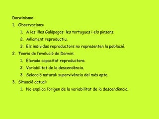Darwinisme
1. Observacions:
1. A les illes Galàpagos: les tortugues i els pinsans.
2. Aïllament reproductiu.
3. Els individus reproductors no representen la població.
2. Teoria de l’evolució de Darwin:
1. Elevada capacitat reproductora.
2. Variabilitat de la descendència.
3. Selecció natural: supervivència del més apte.
3. Situació actual:
1. No explica l’origen de la variabilitat de la descendència.
 
