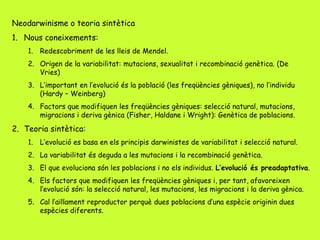 Neodarwinisme o teoria sintètica
1. Nous coneixements:
1. Redescobriment de les lleis de Mendel.
2. Origen de la variabilitat: mutacions, sexualitat i recombinació genètica. (De
Vries)
3. L’important en l’evolució és la població (les freqüències gèniques), no l’individu
(Hardy – Weinberg)
4. Factors que modifiquen les freqüències gèniques: selecció natural, mutacions,
migracions i deriva gènica (Fisher, Haldane i Wright): Genètica de poblacions.
2. Teoria sintètica:
1. L’evolució es basa en els principis darwinistes de variabilitat i selecció natural.
2. La variabilitat és deguda a les mutacions i la recombinació genètica.
3. El que evoluciona són les poblacions i no els individus. L’evolució és preadaptativa.
4. Els factors que modifiquen les freqüències gèniques i, per tant, afavoreixen
l’evolució són: la selecció natural, les mutacions, les migracions i la deriva gènica.
5. Cal l’aïllament reproductor perquè dues poblacions d’una espècie originin dues
espècies diferents.
 