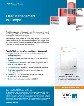 See inside for further details
Fleet Management
in Europe
Fleet Management in Europe is the eighth consecutive report
from Berg Insight analysing the latest developments on the fleet
management market in this region.
This strategic research report from Berg Insight provides you
with 160 pages of unique business intelligence, including 5-year
industry forecasts, expert commentary and real-life case studies
on which to base your business decisions.
Highlights from the eighth edition of this report:
	Insights from 40 new executive interviews with market
leading companies.
	New data on vehicle populations and commercial fleets in
Europe.
	Comprehensive overview of the fleet management value
chain and key applications.
	In-depth analysis of market trends and key developments.
	Updated profiles 73 aftermarket fleet management
solution providers.
	Summary of OEM propositions from truck, trailer and
construction equipment brands.
	Revised market forecasts lasting until 2017.
M2M Research Series
Berg Insight’s M2M Research Series
What are the key business opportunities in the emerging wireless M2M market?
Berg Insight’s M2M Research Series is a unique series of market reports
published on a quarterly basis. Each title offers detailed analysis of a specific
vertical application area such as smart metering, fleet management or vehicle
telematics. Once per year we also publish summaries of our research with detailed
forecasts for the Global and European wireless M2M markets, respectively.
www.berginsight.com
Order now!
Please visit our web site to order this
report and find more information about
our other titles at www.berginsight.com
 