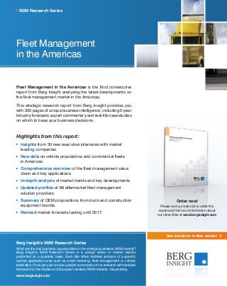 See inside for further details
Fleet Management
in the Americas
Fleet Management in the Americas is the third consecutive
report from Berg Insight analysing the latest developments on
the fleet management market in the Americas.
This strategic research report from Berg Insight provides you
with 200 pages of unique business intelligence, including 5-year
industry forecasts, expert commentary and real-life case studies
on which to base your business decisions.
Highlights from this report:
	Insights from 30 new executive interviews with market
leading companies.
	New data on vehicle populations and commercial fleets ­
in Americas.
	Comprehensive overview of the fleet management value
chain and key applications.
	In-depth analysis of market trends and key developments.
	Updated profiles of 66 aftermarket fleet management
solution providers.
	Summary of OEM propositions from truck and construction
equipment brands.
	Revised market forecasts lasting until 2017.
M2M Research Series
Berg Insight’s M2M Research Series
What are the key business opportunities in the emerging wireless M2M market?
Berg Insight’s M2M Research Series is a unique series of market reports
published on a quarterly basis. Each title offers detailed analysis of a specific
vertical application area such as smart metering, fleet management or vehicle
telematics. Once per year we also publish summaries of our research with detailed
forecasts for the Global and European wireless M2M markets, respectively.
www.berginsight.com
Order now!
Please visit our web site to order this
report and find more information about
our other titles at www.berginsight.com
 