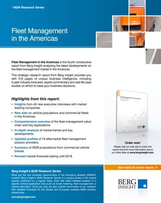 See inside for further details 
M2M Research Series 
Fleet Management 
in the Americas 
Fleet Management in the Americas is the fourth consecutive 
report from Berg Insight analysing the latest developments on 
the fleet management market in the Americas. 
This strategic research report from Berg Insight provides you 
with 210 pages of unique business intelligence, including 
5-year industry forecasts, expert commentary and real-life case 
studies on which to base your business decisions. 
Highlights from this report: 
Insights from 40 new executive interviews with market 
leading companies. 
New data on vehicle populations and commercial fleets 
in the Americas. 
Comprehensive overview of the fleet management value 
chain and key applications. 
In-depth analysis of market trends and key 
developments. 
Updated profiles of 74 aftermarket fleet management 
solution providers. 
Summary of OEM propositions from commercial vehicle 
brands. 
Revised market forecasts lasting until 2018. 
Berg Insight’s M2M Research Series 
What are the key business opportunities in the emerging wireless M2M/IoT 
market? Berg Insight’s M2M Research Series is a unique series of 20 market 
reports published on a regular basis. Each title offers detailed analysis of a 
specific vertical application area such as smart metering, fleet management or 
vehicle telematics. Once per year we also publish summaries of our research 
with detailed forecasts for the Global and European wireless M2M markets, 
respectively. 
www.berginsight.com 
Order now! 
Please visit our web site to order this 
report and find more information about 
our other titles at www.berginsight.com 
 