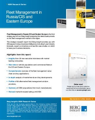 See inside for further details
Fleet Management in
Russia/CIS and
Eastern Europe
M2M Research Series
Berg Insight’s M2M Research Series
What are the key business opportunities in the emerging wireless M2M/IoT
market? Berg Insight’s M2M Research Series is a unique series of 25 market
reports published on a regular basis. Each title offers detailed analysis of a
specific vertical application area such as smart metering, fleet management or
vehicle telematics. Once per year we also publish summaries of our research
with detailed forecasts for the Global and European wireless M2M markets,
respectively.
www.berginsight.com
Fleet Management in Russia/CIS and Eastern Europeisthethird
strategy report from Berg Insight analysing the latest developments
on the fleet management market in this region.
This strategic research report from Berg Insight provides you with
200pagesofuniquebusinessintelligence,including5-yearindustry
forecasts, expert commentary and real-life case studies on which
to base your business decisions.
Highlights from this report:
	Insights from 30 new executive interviews with market-
leading companies.
	New data on vehicle populations and commercial fleets in
the CIS and Eastern Europe.
	Comprehensive overview of the fleet management value
chain and key applications.
	In-depth analysis of market trends and key developments.
	 Profiles of 84 aftermarket fleet management solution
providers.
	Summary of OEM propositions from truck manufacturers.
	Revised market forecasts lasting until 2020.
Order now!
Please visit our web site to order this
report and find more information about
our other titles at www.berginsight.com
 
