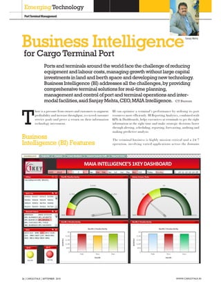 Emerging Technology
 Port Terminal Management




Business Intelligence                                                                                                       Sanjay Mehta




 for Cargo Terminal Port
                Ports and terminals around the world face the challenge of reducing
                equipment and labour costs, managing growth without large capital
                investments in land and berth space and developing new technology.
                Business Intelligence (BI) addresses all the challenges, by providing
                comprehensive terminal solutions for real-time planning,
                management and control of port and terminal operations and inter-
                modal facilities, said Sanjay Mehta, CEO, MAIA Intelligence. CT Bureau



T
         here is a pressure from owners and customers to augment     BI can optimise a terminal’s performance by utilising its port
         profitability and increase throughput, to exceed customer   resources more efficiently. BI Reporting Analytics, combined with
         service goals and prove a return on their information       KPIs & Dashboards, helps executives at terminals to get the right
         technology investment.                                      information at the right time and make strategic decisions faster
                                                                     through alerting, scheduling, reporting, forecasting, auditing and
                                                                     making predictive analysis.
Business                                                             The terminal business is highly mission critical and a 24/7
Intelligence (BI) Features                                           operation, involving varied applications across the domains




26 CARGOTALK SEPTEMBER 2010                                                                                          WWW.CARGOTALK.IN
 