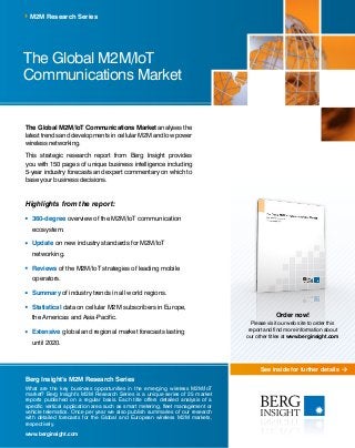 See inside for further details
The Global M2M/IoT
Communications Market
M2M Research Series
Berg Insight’s M2M Research Series
What are the key business opportunities in the emerging wireless M2M/IoT
market? Berg Insight’s M2M Research Series is a unique series of 25 market
reports published on a regular basis. Each title offers detailed analysis of a
specific vertical application area such as smart metering, fleet management or
vehicle telematics. Once per year we also publish summaries of our research
with detailed forecasts for the Global and European wireless M2M markets,
respectively.
www.berginsight.com
The Global M2M/IoT Communications Market analyses the
latest trends and developments in cellular M2M and low power
wireless networking.
This strategic research report from Berg Insight provides
you with 150 pages of unique business intelligence including
5-year industry forecasts and expert commentary on which to
base your business decisions.
Highlights from the report:
	360-degree overview of the M2M/IoT communication
ecosystem.
	Update on new industry standards for M2M/IoT
networking.
	Reviews of the M2M/IoT strategies of leading mobile
operators.
	Summary of industry trends in all world regions.
	Statistical data on cellular M2M subscribers in Europe,
the Americas and Asia-Pacific.
	Extensive global and regional market forecasts lasting
until 2020.
Order now!
Please visit our web site to order this
report and find more information about
our other titles at www.berginsight.com
 