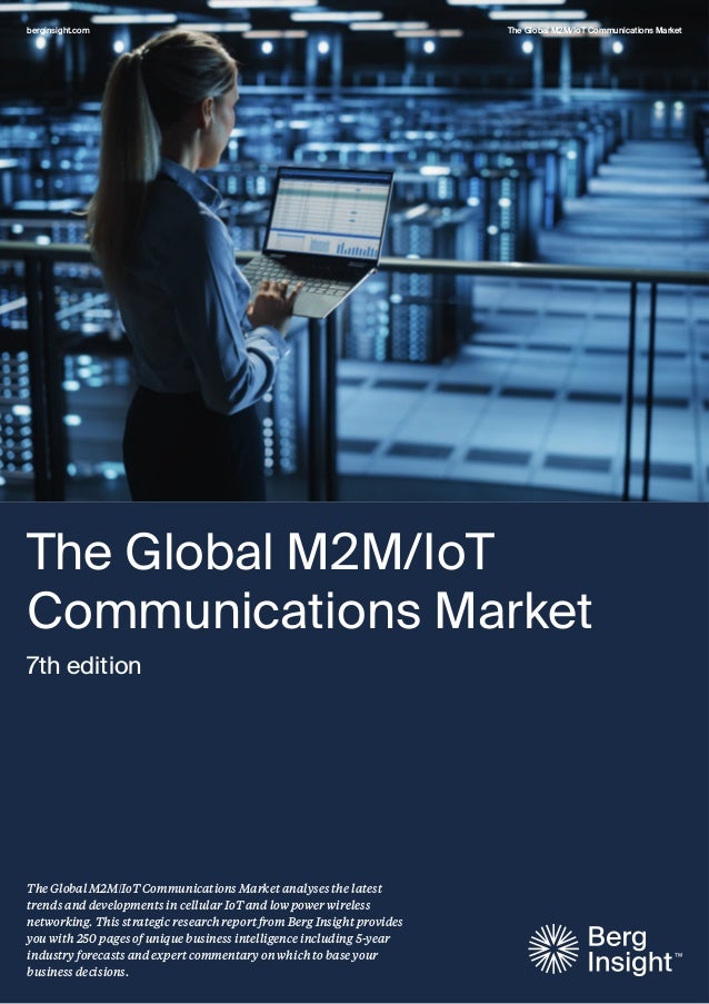 berginsight.com The Global M2M/IoT Communications Market
The Global M2M/IoT Communications Market analyses the latest
trends and developments in cellular IoT and low power wireless
networking. This strategic research report from Berg Insight provides
you with 250 pages of unique business intelligence including 5-year
industry forecasts and expert commentary on which to base your
business decisions.
The Global M2M/IoT
Communications Market
7th edition
 