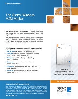 See inside for further details
The Global Wireless
M2M Market
The Global Wireless M2M Market is the fifth consecutive
report analysing the latest market developments in all
regions of the world.
This strategic research report from Berg Insight provides you
with 230 pages of unique business intelligence including
5-year industry forecasts and expert commentary on which
to base your business decisions.
Highlights from the fifth edition of the report:
	360-degree overview of the M2M ecosystem.
	Updated profiles of the main suppliers of wireless
M2M modules and software platforms.
	Reviews of the M2M strategies of leading
mobile operators.
	Summary of industry trends in key vertical
market segments.
	Statistical data on M2M adoption in major regions
and industries.
	Extensive global and regional market forecasts
lasting until 2018.
M2M Research Series
Berg Insight’s M2M Research Series
What are the key business opportunities in the emerging wireless M2M market?
Berg Insight’s M2M Research Series is a unique series of market reports
published on a quarterly basis. Each title offers detailed analysis of a specific
vertical application area such as smart metering, fleet management or vehicle
telematics. Once per year we also publish summaries of our research with detailed
forecasts for the Global and European wireless M2M markets, respectively.
www.berginsight.com
Order now!
Please visit our web site to order this
report and find more information about
our other titles at www.berginsight.com
 