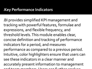 Key Performance Indicators –
BI provides simplified KPI management and
tracking with powerful features, formulae and
expressions, and flexible frequency, and
threshold levels.This module enables clear,
concise definition and tracking of performance
indicators for a period, and measures
performance as compared to a previous period.
Intuitive, color highlighters ensure that users can
see these indicators in a clear manner and
accurately present information to management
 