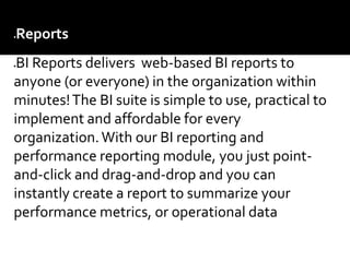 Reports –
BI Reports delivers web-based BI reports to
anyone (or everyone) in the organization within
minutes!The BI suite is simple to use, practical to
implement and affordable for every
organization.With our BI reporting and
performance reporting module, you just point-
and-click and drag-and-drop and you can
instantly create a report to summarize your
performance metrics, or operational data
 