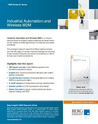 See inside for further details
Industrial Automation and
Wireless M2M
Industrial Automation and Wireless M2M is a compre-
hensive report from Berg Insight analysing the latest trends
on the market for M2M applications in industrial automation
worldwide.
This strategic research report from Berg Insight provides
you with 90 pages of unique business intelligence including
5-year industry forecasts and expert commentary on which
to base your business decisions.
Highlights from this report:
	360-degree overview of the M2M ecosystem in the
industrial automation industry.
	Insights from numerous executive interviews with market
leading companies.
	Comprehensive overview of key applications for wireless
M2M in industrial automation.
	In-depth analysis of market trends and key developments.
	Detailed profiles of of 50 key players in this market.
	Market forecasts by region, market vertical and device
segment lasting until 2018.
M2M Research Series
Berg Insight’s M2M Research Series
What are the key business opportunities in the emerging wireless M2M market?
Berg Insight’s M2M Research Series is a unique series of market reports
published on a quarterly basis. Each title offers detailed analysis of a specific
vertical application area such as smart metering, fleet management or vehicle
telematics. Once per year we also publish summaries of our research with detailed
forecasts for the Global and European wireless M2M markets, respectively.
www.berginsight.com
Order now!
Please visit our web site to order this
report and find more information about
our other titles at www.berginsight.com
 