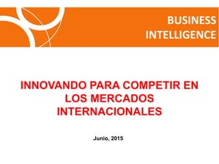 BUSINESS
INTELLIGENCE
INNOVANDO PARA COMPETIR EN
LOS MERCADOS
INTERNACIONALES
Junio, 2015
 