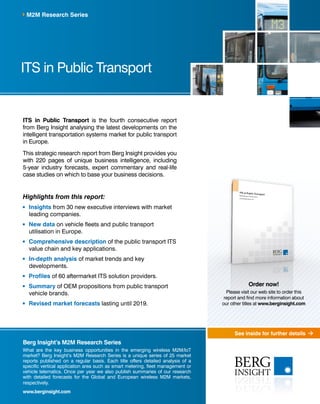 See inside for further details
ITS in Public Transport
M2M Research Series
Berg Insight’s M2M Research Series
What are the key business opportunities in the emerging wireless M2M/IoT
market? Berg Insight’s M2M Research Series is a unique series of 25 market
reports published on a regular basis. Each title offers detailed analysis of a
specific vertical application area such as smart metering, fleet management or
vehicle telematics. Once per year we also publish summaries of our research
with detailed forecasts for the Global and European wireless M2M markets,
respectively.
www.berginsight.com
ITS in Public Transport is the fourth consecutive report
from Berg Insight analysing the latest developments on the
intelligent transportation systems market for public transport
in Europe.
This strategic research report from Berg Insight provides you
with 220 pages of unique business intelligence, including
5-year industry forecasts, expert commentary and real-life
case studies on which to base your business decisions.
Highlights from this report:
	Insights from 30 new executive interviews with market
leading companies.
	New data on vehicle fleets and public transport
utilisation in Europe.
	Comprehensive description of the public transport ITS
value chain and key applications.
	In-depth analysis of market trends and key
developments.
	 Profiles of 60 aftermarket ITS solution providers.
	Summary of OEM propositions from public transport
vehicle brands.
	Revised market forecasts lasting until 2019.
Order now!
Please visit our web site to order this
report and find more information about
our other titles at www.berginsight.com
 