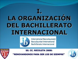 I. LA ORGANIZACIÓN DEL BACHILLERATO INTERNACIONAL SS. CC. RECOLETA 2008: “ RENOVANDONOS PARA SER LOS DE SIEMPRE”   