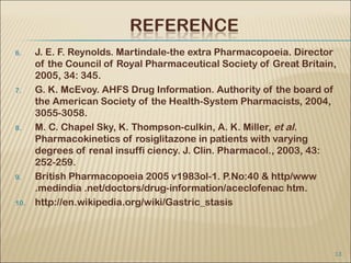 6.    J. E. F. Reynolds. Martindale-the extra Pharmacopoeia. Director
      of the Council of Royal Pharmaceutical Society of Great Britain,
      2005, 34: 345.
7.    G. K. McEvoy. AHFS Drug Information. Authority of the board of
      the American Society of the Health-System Pharmacists, 2004,
      3055-3058.
8.    M. C. Chapel Sky, K. Thompson-culkin, A. K. Miller, et al.
      Pharmacokinetics of rosiglitazone in patients with varying
      degrees of renal insuffi ciency. J. Clin. Pharmacol., 2003, 43:
      252-259.
9.    British Pharmacopoeia 2005 v1983ol-1. P.No:40 & http/www
      .medindia .net/doctors/drug-information/aceclofenac htm.
10.   http://en.wikipedia.org/wiki/Gastric_stasis




                                                                     13
 