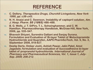 11.   C. Dollery, Therapeutics Drugs, Churchill Livingstone, New York
      1999, pp. c38–c43.
12.   N. H. Anaizi and C. Swenson, Instability of captopril solution, Am.
      J. Hosp. Pharm. 50 (1993) 486–488.
13.   B. G. Wells, J. T. DiPiro, T. L. Schwinghammer, and C. W.
      Hamilton. Pharmacotherapy Handbook, McGraw-Hill, New York,
      2006, pp. 535–547.
14.   Bhavesh Shiyani, Surendra Gattani and Sanjay Surana.
      Formulation and Evaluation of Bi-layer Tablet of Metoclopramide
      Hydrochloride and Ibuprofen, AAPS PharmSciTech, Vol. 9, No. 3,
      September 2008, 818-827.
15.   Deelip Derle, Omkar Joshi, Ashish Pawar, Jatin Patel, Amol
      Jagadale; formulation and evaluation of buccoadhesive bi-layer
      tablet of propranolol hydrochloride. International Journal of
      Pharmacy and Pharmaceutical Sciences, Vol. 1, Issue 1, July-
      Sep. 2009; 206-212.


                                                                       14
 