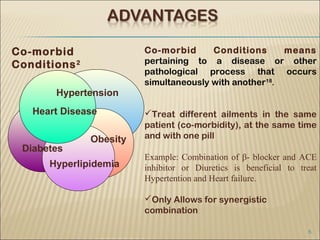 Co-morbid                Co-morbid      Conditions      means
Conditions 2             pertaining to a disease or other
                         pathological process that occurs
                         simultaneously with another18.
       Hypertension
   Heart Disease         Treat different ailments in the same
                         patient (co-morbidity), at the same time
               Obesity   and with one pill
 Diabetes
                         Example: Combination of β- blocker and ACE
      Hyperlipidemia     inhibitor or Diuretics is beneficial to treat
                         Hypertention and Heart failure.

                         Only Allows for synergistic
                         combination

                                                                   5
 