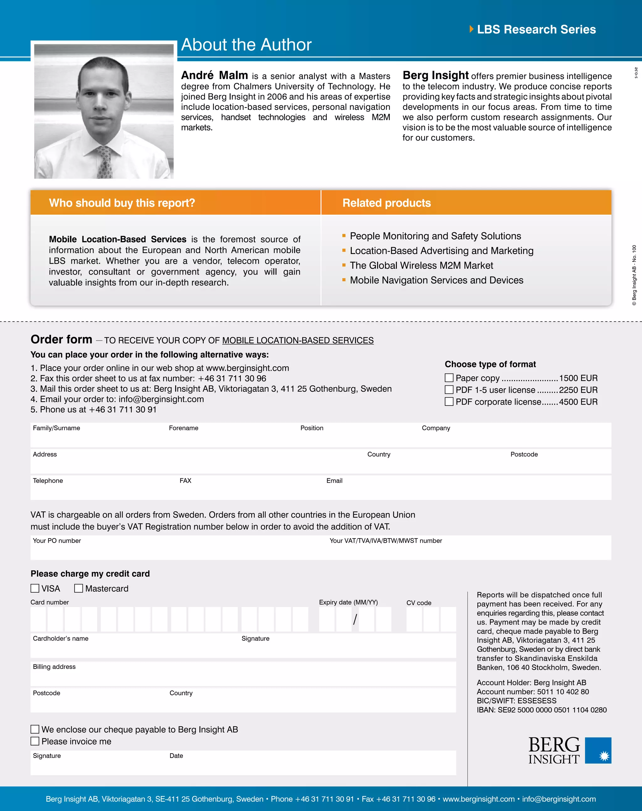 Address PostcodeCountry
Position CompanyFamily/Surname Forename
Telephone FAX Email
You can place your order in the following alternative ways:
1. Place your order online in our web shop at www.berginsight.com
2. Fax this order sheet to us at fax number: +46 31 711 30 96
3. Mail this order sheet to us at: Berg Insight AB, Viktoriagatan 3, 411 25 Gothenburg, Sweden
4. Email your order to: info@berginsight.com
5. Phone us at +46 31 711 30 91
Your PO number Your VAT/TVA/IVA/BTW/MWST number
VAT is chargeable on all orders from Sweden. Orders from all other countries in the European Union
must include the buyer’s VAT Registration number below in order to avoid the addition of VAT.
Reports will be dispatched once full
payment has been received. For any
enquiries regarding this, please contact
us. Payment may be made by credit
card, cheque made payable to Berg
Insight AB, Viktoriagatan 3, 411 25
Gothenburg, Sweden or by direct bank
transfer to Skandinaviska Enskilda
Banken, 106 40 Stockholm, Sweden.
Account Holder: Berg Insight AB
Account number: 5011 10 402 80
BIC/SWIFT: ESSESESS
IBAN: SE92 5000 0000 0501 1104 0280
Please charge my credit card
VISA Mastercard
Billing address
Postcode Country
Signature Date
We enclose our cheque payable to Berg Insight AB
Please invoice me
Card number
Cardholder’s name Signature
CV codeExpiry date (MM/YY)
/
Related productsWho should buy this report?
Berg Insight AB, Viktoriagatan 3, SE-411 25 Gothenburg, Sweden • Phone +46 31 711 30 91 • Fax +46 31 711 30 96 • www.berginsight.com • info@berginsight.com
©BergInsightAB-No.100
Order form — TO RECEIVE YOUR COPY OF MOBILE LOCATION-BASED SERVICES
Choose type of format
Paper copy.........................1500 EUR
PDF 1-5 user license..........2250 EUR
PDF corporate license........4500 EUR
Mobile Location-Based Services is the foremost source of
information about the European and North American mobile
LBS market. Whether you are a vendor, telecom operator,
investor, consultant or government agency, you will gain
valuable insights from our in-depth research.
	 People Monitoring and Safety Solutions
	 Location-Based Advertising and Marketing
	 The Global Wireless M2M Market
	 Mobile Navigation Services and Devices
LBS Research Series
About the Author
André Malm is a senior analyst with a Masters
degree from Chalmers University of Technology. He
joined Berg Insight in 2006 and his areas of expertise
include location-based services, personal navigation
services, handset technologies and wireless M2M
markets.
Berg Insight offers premier business intelligence
to the telecom industry. We produce concise reports
providing key facts and strategic insights about pivotal
developments in our focus areas. From time to time
we also perform custom research assignments. Our
vision is to be the most valuable source of intelligence
for our customers.
 
