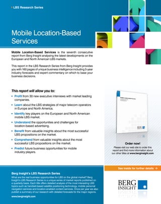 See inside for further details
Mobile Location-Based
Services
Mobile Location-Based Services is the seventh consecutive
report from Berg Insight analysing the latest developments on the
European and North American LBS markets.
This report in the LBS Research Series from Berg Insight provides
you with 160 pages of unique business intelligence including 5-year
industry forecasts and expert commentary on which to base your
business decisions.
This report will allow you to:
	 Profit from 30 new executive interviews with market leading
companies.
	 Learn about the LBS strategies of major telecom operators
in Europe and North America.
	 Identify key players on the European and North American
mobile LBS market.
	Understand the opportunities and challenges for
location-based advertising.
	 Benefit from valuable insights about the most successful
LBS propositions on the market.
	 Comprehend from valuable insights about the most
successful LBS propositions on the market.
	 Predict future business opportunities for mobile
industry players.
LBS Research Series
Berg Insight’s LBS Research Series
What are the real business opportunities for LBS on the global market? Berg
Insight’s LBS Research Series is a unique series of market reports published on
a quarterly basis. Each title offers detailed analysis of the most interesting LBS
topics such as handset-based satellite positioning technology, mobile personal
navigation services and location-enabled content services. Once per year we also
publish a summary of our research with detailed forecasts for the major regions.
www.berginsight.com
Order now!
Please visit our web site to order this
report and find more information about
our other titles at www.berginsight.com
 
