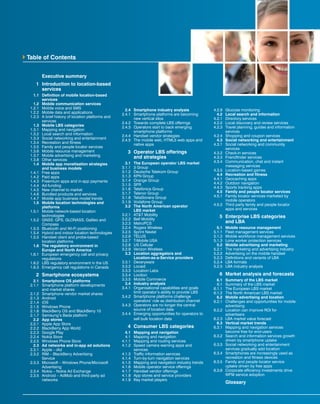 Executive summary
	 1	 Introduction to location-based 	
		services
	 1.1	 Definition of mobile location-based
services
	 1.2	 Mobile communication services
	 1.2.1	 Mobile voice and SMS
	 1.2.2	 Mobile data and applications
	 1.2.3	 A brief history of location platforms and
services
	 1.3	 Mobile LBS categories
	 1.3.1	 Mapping and navigation
	 1.3.2	 Local search and information
	 1.3.3	 Social networking and entertainment
	 1.3.4	 Recreation and fitness
	 1.3.5	 Family and people locator services
	 1.3.6	 Mobile resource management
	 1.3.7	 Mobile advertising and marketing
	 1.3.8	 Other services
	 1.4	 Mobile app monetisation strategies
and business models
	 1.4.1	 Free apps
	 1.4.2	 Paid apps
	 1.4.3	 Freemium apps and in-app payments
	 1.4.4	Ad-funding
	 1.4.5	 New channel to market
	 1.4.6	 Bundled products and services
	 1.4.7	 Mobile app business model trends
	 1.5	 Mobile location technologies and
platforms
	 1.5.1	 Mobile network-based location
technologies
	 1.5.2	 GNSS: GPS, GLONASS, Galileo and
Compass
	 1.5.3	 Bluetooth and Wi-Fi positioning
	 1.5.4	 Hybrid and indoor location technologies
	 1.5.5	 Handset client and probe-based
location platforms
	 1.6	 The regulatory environment in
Europe and North America
	 1.6.1	 European emergency call and privacy
regulations
	 1.6.2	 LBS regulatory environment in the US
	 1.6.3	 Emergency call regulations in Canada
	 2	 Smartphone ecosystems
	 2.1	 Smartphone OS platforms
	 2.1.1	 Smartphone platform developments
and market shares
	 2.1.2	 Smartphone vendor market shares
	 2.1.3	Android
	 2.1.4	iOS
	 2.1.5	 Windows Phone
	 2.1.6	 BlackBerry OS and BlackBerry 10
	 2.1.7	 Samsung’s Bada platform
	 2.2	 App stores
	 2.2.1	 Apple App Store
	 2.2.2	 BlackBerry App World
	 2.2.3	 Google Play
	 2.2.4	 Nokia Store
	 2.2.5	 Windows Phone Store
	 2.3	 Ad networks and in-app ad solutions
	 2.3.1	 Apple – iAd
	 2.3.2	 RIM – BlackBerry Advertising
Service	
	 2.3.3	 Microsoft – Windows Phone/Microsoft
Advertising
	 2.3.4	 Nokia – Nokia Ad Exchange
	 2.3.5	 Android – AdMob and third-party ad
networks
	 2.4	 Smartphone industry analysis
	 2.4.1	 Smartphone platforms are becoming
new vertical silos
	 2.4.2	 Towards complete LBS offerings
	 2.4.3	 Operators start to back emerging
smartphone platforms
	 2.4.4	 Handset vendor strategies
	 2.4.5	 The mobile web, HTML5 web apps and
native apps
	 3	 Operator LBS offerings
		 and strategies
	 3.1	 The European operator LBS market
	 3.1.1	 3 Group
	 3.1.2	 Deutsche Telekom Group
	 3.1.3	 KPN Group
	 3.1.4	 Orange Group
	 3.1.5	SFR
	 3.1.6	 Telefónica Group
	 3.1.7	 Telenor Group
	 3.1.8	 TeliaSonera Group
	 3.1.9	 Vodafone Group
	 3.2	 The North American operator
LBS market
	 3.2.1	 AT&T Mobility
	 3.2.2	 Bell Mobility
	 3.2.3	MetroPCS
	 3.2.4	 Rogers Wireless
	 3.2.5	 Sprint Nextel
	 3.2.6	TELUS
	 3.2.7	 T-Mobile USA
	 3.2.8	 US Cellular
	 3.2.9	 Verizon Wireless
	 3.3	 Location aggregators and
Location-as-a-Service providers
	 3.3.1	Deveryware
	 3.3.2	Locaid
	 3.3.3	 Location Labs
	 3.3.4	Lociloci
	 3.3.5	 Mobile Commerce
	 3.4	 Industry analysis
	 3.4.1	 Organisational capabilities and goals
limit operator’s ability to provide LBS
	 3.4.2	 Smartphone platforms challenge
operators’ role as distribution channel
	 3.4.3	 Operators are no longer the central
source of location data
	 3.4.4	 Emerging opportunities for operators to
sell bulk location data
	 4	 Consumer LBS categories
	 4.1	 Mapping and navigation
	 4.1	 Mapping and navigation
	 4.1.1	 Mapping and routing services
	 4.1.2	 Speed camera warning apps and
services
	 4.1.3	 Traffic information services
	 4.1.4	 Turn-by-turn navigation services
	 4.1.5	 Mapping and navigation industry trends
	 4.1.6	 Mobile operator service offerings
	 4.1.7	 Handset vendor offerings
	 4.1.8	 App stores and service providers
	 4.1.9	 Key market players
	 4.2.9	 Glucose monitoring
	 4.2	 Local search and information
	 4.2.1	 Directory services
	 4.2.2	 Local discovery and review services
	 4.2.3	 Travel planning, guides and information
services
	 4.2.4	 Shopping and coupon services
	 4.3	 Social networking and entertainment
	 4.3.1	 Social networking and community
services
	 4.3.2	 Check-in services
	 4.3.3	 Friendfinder services
	 4.3.4	 Communication, chat and instant
messaging services
	 4.3.5	 Location-based games
	 4.4	 Recreation and fitness
	 4.4.1	 Geocaching apps
	 4.4.2	 Outdoor navigation
	 4.4.3	 Sports tracking apps
	 4.5	 Family and people locator services
	 4.5.1	 Family locator services marketed by
mobile operators
	 4.5.2	 Third party family and people locator
apps and services
	 5	 Enterprise LBS categories
		 and LBA
	 5.1	 Mobile resource management
	 5.1.1	 Fleet management services
	 5.1.2	 Mobile workforce management services
	 5.1.3	 Lone worker protection services	
	 5.2	 Mobile advertising and marketing
	 5.2.1	 The marketing and advertising industry
	 5.2.2	 Advertising on the mobile handset
	 5.2.3	 Definitions and variants of LBA
	 5.2.4	 LBA formats
	 5.2.5	 LBA industry analysis
	 6	 Market analysis and forecasts
	 6.1	 Summary of the LBS market
	 6.1	 Summary of the LBS market
	 6.1.1	 The European LBS market
	 6.1.2	 The North American LBS market
	 6.2	 Mobile advertising and location
	 6.2.1	 Challenges and opportunities for mobile
advertising
	 6.2.2	 Location can improve ROI for
advertisers
	 6.2.3	 LBA market value forecast
	 6.3	 Vertical market trends
	 6.3.1	 Mapping and navigation services
become free for end-users
	 6.3.2	 Search and information services growth
driven by smartphone uptake
	 6.3.3	 Social networking and entertainment
services gradually add location
	 6.3.4	 Smartphones are increasingly used as
recreation and fitness devices
	 6.3.5	 Family and people locator service
uptake driven by free apps
	 6.3.6	 Corporate efficiency investments drive
WFM service adoption
		Glossary
Table of Contents
 