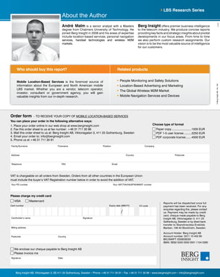 Address PostcodeCountry
Position CompanyFamily/Surname Forename
Telephone FAX Email
You can place your order in the following alternative ways:
1. Place your order online in our web shop at www.berginsight.com
2. Fax this order sheet to us at fax number: +46 31 711 30 96
3. Mail this order sheet to us at: Berg Insight AB, Viktoriagatan 3, 411 25 Gothenburg, Sweden
4. Email your order to: info@berginsight.com
5. Phone us at +46 31 711 30 91
Your PO number Your VAT/TVA/IVA/BTW/MWST number
VAT is chargeable on all orders from Sweden. Orders from all other countries in the European Union
must include the buyer’s VAT Registration number below in order to avoid the addition of VAT.
Reports will be dispatched once full
payment has been received. For any
enquiries regarding this, please contact
us. Payment may be made by credit
card, cheque made payable to Berg
Insight AB, Viktoriagatan 3, 411 25
Gothenburg, Sweden or by direct bank
transfer to Skandinaviska Enskilda
Banken, 106 40 Stockholm, Sweden.
Account Holder: Berg Insight AB
Account number: 5011 10 402 80
BIC/SWIFT: ESSESESS
IBAN: SE92 5000 0000 0501 1104 0280
Please charge my credit card
VISA Mastercard
Billing address
Postcode Country
Signature Date
We enclose our cheque payable to Berg Insight AB
Please invoice me
Card number
Cardholder’s name Signature
CV codeExpiry date (MM/YY)
/
Related productsWho should buy this report?
Berg Insight AB, Viktoriagatan 3, SE-411 25 Gothenburg, Sweden • Phone +46 31 711 30 91 • Fax +46 31 711 30 96 • www.berginsight.com • info@berginsight.com
©BergInsightAB-No.100
Order form — TO RECEIVE YOUR COPY OF MOBILE LOCATION-BASED SERVICES
Choose type of format
Paper copy.........................1500 EUR
PDF 1-5 user license..........2250 EUR
PDF corporate license........4500 EUR
Mobile Location-Based Services is the foremost source of
information about the European and North American mobile
LBS market. Whether you are a vendor, telecom operator,
investor, consultant or government agency, you will gain
valuable insights from our in-depth research.
	 People Monitoring and Safety Solutions
	 Location-Based Advertising and Marketing
	 The Global Wireless M2M Market
	 Mobile Navigation Services and Devices
LBS Research Series
About the Author
André Malm is a senior analyst with a Masters
degree from Chalmers University of Technology. He
joined Berg Insight in 2006 and his areas of expertise
include location-based services, personal navigation
services, handset technologies and wireless M2M
markets.
Berg Insight offers premier business intelligence
to the telecom industry. We produce concise reports
providing key facts and strategic insights about pivotal
developments in our focus areas. From time to time
we also perform custom research assignments. Our
vision is to be the most valuable source of intelligence
for our customers.
 