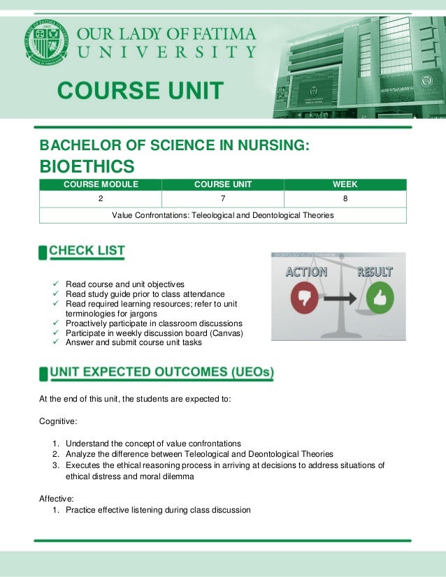 BACHELOR OF SCIENCE IN NURSING:
BIOETHICS
COURSE MODULE COURSE UNIT WEEK
2 7 8
Value Confrontations: Teleological and Deontological Theories
 Read course and unit objectives
 Read study guide prior to class attendance
 Read required learning resources; refer to unit
terminologies for jargons
 Proactively participate in classroom discussions
 Participate in weekly discussion board (Canvas)
 Answer and submit course unit tasks
At the end of this unit, the students are expected to:
Cognitive:
1. Understand the concept of value confrontations
2. Analyze the difference between Teleological and Deontological Theories
3. Executes the ethical reasoning process in arriving at decisions to address situations of
ethical distress and moral dilemma
Affective:
1. Practice effective listening during class discussion
 