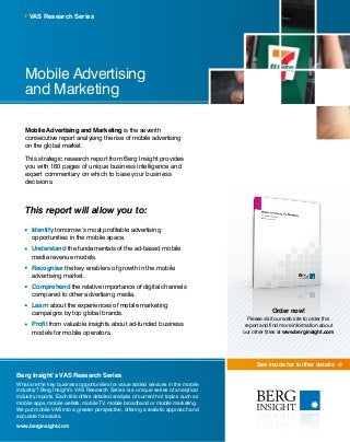 See inside for further details
Mobile Advertising
and Marketing
Mobile Advertising and Marketing is the seventh
consecutive report analysing the rise of mobile advertising
on the global market.
This strategic research report from Berg Insight provides
you with 160 pages of unique business intelligence and
expert commentary on which to base your business
decisions.
This report will allow you to:
	Identify tomorrow’s most profitable advertising
opportunities in the mobile space.
	Understand the fundamentals of the ad-based mobile
media revenue models.
	Recognise the key enablers of growth in the mobile
advertising market.
	Comprehend the relative importance of digital channels
compared to other advertising media.
	 Learn about the experiences of mobile marketing
campaigns by top global brands.
	 Profit from valuable insights about ad-funded business
models for mobile operators.
VAS Research Series
Berg Insight’s VAS Research Series
What are the key business opportunities for value added services in the mobile
industry? Berg Insight’s VAS Research Series is a unique series of analytical
industry reports. Each title offers detailed analysis of current hot topics such as
mobile apps, mobile wallets, mobile TV, mobile broadband or mobile marketing.
We put mobile VAS into a greater perspective, offering a realistic approach and
accurate forecasts.
www.berginsight.com
Order now!
Please visit our web site to order this
report and find more information about
our other titles at www.berginsight.com
 
