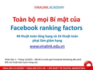 Toàn bộ mọi Bí mật của
Facebook ranking factors
40 thuật toán tăng hạng và 16 thuật toán
phạt làm giảm hạng
www.vinalink.edu.vn
VINALINK.ACADEMY
Phiên bản 1 – Tháng 12/2015 – Bất kể ai muốn giỏi Facebook Marketing đều phải
Biết các thuật toán quan trọng này
 