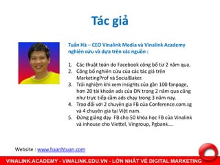 Tác giả
Tuấn Hà – CEO Vinalink Media và Vinalink Academy
nghiên cứu và dựa trên các nguồn :
1. Các thuật toán do Facebook công bố từ 2 năm qua.
2. Công bố nghiên cứu của các tác giả trên
MarketingProf và SocialBaker.
3. Trải nghiệm khi xem insights của gần 100 fanpage,
hơn 20 tài khoản ads của DN trong 2 năm qua cũng
như trực tiếp cầm ads chạy trong 3 năm nay.
4. Trao đổi với 2 chuyên gia FB của Conference.com.sg
và 4 chuyên gia tại Việt nam.
5. Đứng giảng dạy FB cho 50 khóa học FB của Vinalink
và inhouse cho Viettel, Vingroup, Pgbank….
Website : www.haanhtuan.com
 