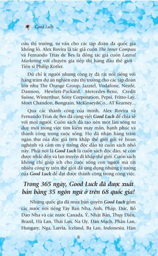 Good Luck


cûáu thõ trûúâng, tû vêën cho caác têåp àoaân àa quöëc gia
khöíng löì. Alex Rovira laâ taác giaã cuöën The Inner Compass
vaâ Fernando Trñas de Bes laâ àöìng taác giaã cuöën Lateral
Marketing vúái chuyïn gia tiïëp thõ haâng àêìu thïë giúái -
Tiïën sô Philip Kotler.
    Duâ chó ñt ngûúâi nhûng cöng ty àaä rêët nöíi tiïëng vúái
haâng trùm dûå aán nghiïn cûáu thõ trûúâng cho caác têåp àoaân
lúán nhû The Orange Group, Jazztel, Vodafone, Nestleá,
Dannon, Hewlett-Packard, Mercedes-Benz, Credit
Suisse, Winterthur, Sony Corporation, Pepsi, Fritto-Lay,
Moet Chandon, Bongrain, McKinsey&Co., AT Kearney...
    Qua caác thaânh cöng cuãa mònh, Alex Rovira vaâ
Fernando Trñas de Bes àaä cuâng viïët Good Luck àïí chia seã
vúái moåi ngûúâi. Cuöën saách àaä taåo nïn möåt laân soáng tû
duy múái trong viïåc tòm kiïëm may mùæn, haånh phuác vaâ
thaânh cöng trong cuöåc söëng. Hoå àaä nhêån haâng trùm
ngaân thû cuãa àöåc giaã trïn khùæp thïë giúái gûãi vïì hoan
nghïnh vaâ caãm ún yá tûúãng àöåc àaáo tûâ cuöën saách nhoã
naây. Phaãi noái laâ Good Luck laâ cuöën saách àöåc àaáo, seä coân
àûúåc nhùæc àïën vaâ lan truyïìn ài khùæp thïë giúái. Cuöën saách
khöng chó giuáp ñch cho cuöåc söëng con ngûúâi maâ rêët
nhiïìu cöng ty trïn thïë giúái àaä ûáng duång nhûäng yá tûúãng
cuãa Good Luck àïí àaåt àûúåc thaânh cöng trong cöng viïåc.

Trong 365 ngaây, Good Luck àaä àûúåc xuêët
baãn bùçng 35 ngön ngûä úã trïn 68 quöëc gia!
     Nhûäng quöëc gia àaä mua baãn quyïìn Good Luck göìm
caác nûúác noái tiïëng Têy Ban Nha, Anh, Phaáp, Àûác, Böì
Àaâo Nha vaâ caác nûúác Canada, YÁ, Nhêåt Baãn, Thuåy Àiïín,
Brazil, Haâ Lan, Thaái Lan, Na Uy, Àan Maåch, Phêìn Lan,
Hungary, Nga, Latvia, Iceland, Ba Lan, Indonesia, Haân
                                8
 