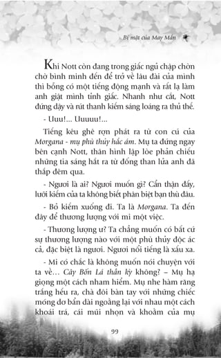 Bñ mêåt cuãa May Mùæn



   Khi Nott coân àang trong giêëc nguã chêåp chúân
chúâ bònh minh àïën àïí trúã vïì lêu àaâi cuãa mònh
thò böîng coá möåt tiïëng àöång maånh vaâ rêët laå laâm
anh giêåt mònh tónh giêëc. Nhanh nhû cùæt, Nott
àûáng dêåy vaâ ruát thanh kiïëm saáng loaáng ra thuã thïë.
   - Uuu!... Uuuuu!...
  Tiïëng kïu ghï rúån phaát ra tûâ con cuá cuãa
Morgana - muå phuâ thuãy hùæc aám. Muå ta àûáng ngay
bïn caånh Nott, thên hònh lêåp loâe phaãn chiïëu
nhûäng tia saáng hùæt ra tûâ àöëng than lûãa anh àaä
thùæp àïm qua.
   - Ngûúi laâ ai? Ngûúi muöën gò? Cêín thêån àêëy,
lûúäi kiïëm cuãa ta khöng biïët phên biïåt baån thuâ àêu.
  - Boã kiïëm xuöëng ài. Ta laâ Morgana. Ta àïën
àêy àïí thûúng lûúång vúái mi möåt viïåc.
    - Thûúng lûúång û? Ta chùèng muöën coá bêët cûá
sûå thûúng lûúång naâo vúái möåt phuâ thuãy àöåc aác
caã, àùåc biïåt laâ ngûúi. Ngûúi nöíi tiïëng laâ xêëu xa.
   - Mi coá chùæc laâ khöng muöën noái chuyïån vúái
ta vïì… Cêy Böën Laá thêìn kyâ khöng? – Muå haå
gioång möåt caách nham hiïím. Muå nhe haâm rùng
trùæng hïëu ra, chaâ àöi baân tay vúái nhûäng chiïëc
moáng dú bêín daâi ngoùçng laåi vúái nhau möåt caách
khoaái traá, caái muäi nhoån vaâ khoùçm cuãa muå

                           99
 