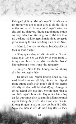 Bñ mêåt cuãa May Mùæn



khöng coá gò laâ laå. Khi möåt ngûúâi àaä mêët niïìm
tin trong viïåc tòm ra möåt àiïìu gò àoá thò rêët tûå
nhiïn anh ta seä cöë mua noá tûâ ngûúâi naâo baán
cho anh ta. Thêåt vêåy, nhûäng ngûúâi mong muöën
coá may mùæn luön tin rùçng hoå coá thïí tòm thêëy
noá dïî daâng maâ khöng phaãi mêët nhiïìu cöng sûác
gò. Vaâ roä raâng laâ àiïìu naây àang diïîn ra vúái Nott.
   - Àöìng yá. Giúâ haäy noái cho ta biïët Cêy Böën Laá
thêìn kyâ moåc úã àêu?
   - Àûâng quïn rùçng mi àaä hûáa vúái ta röìi nheá.
Ngaây mai Cêy Böën Laá thêìn kyâ seä moåc trong…
trong vûúân hoa cuãa lêu àaâi cuãa Merlin. Noá seä
khöng bao giúâ moåc trong khu rûâng naây.
   - Caái gò? – Nott la lïn, khöng tin nöíi nhûäng
gò mònh vûâa nghe thêëy.
   - Dô nhiïn röìi. Ngûúi khöng nhêån ra hay
sao? Merlin muöën gaâi bêîy têët caã caác hiïåp sô
trong vûúng quöëc. Hùæn muöën têët caã moåi ngûúâi
àïën àêy àïí hùæn ta dïî bïì haânh àöång. Nhûng chó
coá hai ngûúi àïën maâ thöi. Merlin nghô rùçng seä
coá nhiïìu ngûúâi hún nûäa. Tuy nhiïn hùæn cuäng
àaä àaåt àûúåc muåc àñch cuãa mònh laâ laâm cho moåi
ngûúâi khöng àïí yá àïën khu vûúân cuãa hùæn ta.
Khöng ai nghô laâ seä tòm thêëy cêy böën laá úã àêëy.
Ngaây mai hùæn seä àïën àoá nhöí Cêy Böën Laá thêìn

                          101
 