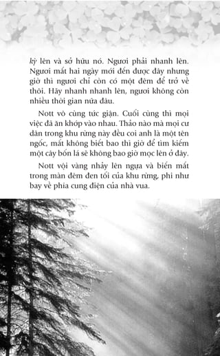 kyâ lïn vaâ súã hûäu noá. Ngûúi phaãi nhanh lïn.
Ngûúi mêët hai ngaây múái àïën àûúåc àêy nhûng
giúâ thò ngûúi chó coân coá möåt àïm àïí trúã vïì
thöi. Haäy nhanh nhanh lïn, ngûúi khöng coân
nhiïìu thúâi gian nûäa àêu.
   Nott vö cuâng tûác giêån. Cuöëi cuâng thò moåi
viïåc àaä ùn khúáp vaâo nhau. Thaão naâo maâ moåi cû
dên trong khu rûâng naây àïìu coi anh laâ möåt tïn
ngöëc, mêët khöng biïët bao thò giúâ àïí tòm kiïëm
möåt cêy böën laá seä khöng bao giúâ moåc lïn úã àêy.
   Nott vöåi vaâng nhaãy lïn ngûåa vaâ biïën mêët
trong maân àïm àen töëi cuãa khu rûâng, phi nhû
bay vïì phña cung àiïån cuãa nhaâ vua.
 