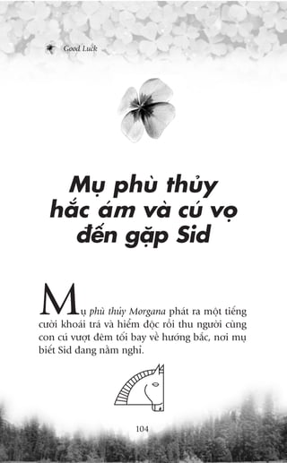 Good Luck




   Muå phuâ thuãy
  hùæc aám vaâ cuá voå
    àïën gùåp Sid


M          uå phuâ thuãy Morgana phaát ra möåt tiïëng
cûúâi khoaái traá vaâ hiïím àöåc röìi thu ngûúâi cuâng
con cuá vûúåt àïm töëi bay vïì hûúáng bùæc, núi muå
biïët Sid àang nùçm nghó.




                         104
 