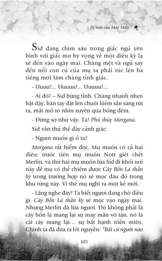 Bñ mêåt cuãa May Mùæn



  Sid àang chòm sêu trong giêëc nguã yïn
bònh vúái giêëc mú hy voång vïì möåt àiïìu kyâ laå
seä àïën vaâo ngaây mai. Chaâng mïåt vaâ nguã say
àïën nöîi con cuá cuãa muå ta phaãi ruác lïn ba
tiïëng múái laâm chaâng tónh giêëc.
   - Uuuu!... Uuuuu!... Uuuuu!...
   - Ai àoá? – Sid bûâng tónh. Chaâng nhanh nheån
bêåt dêåy, baân tay àùåt lïn chuöi kiïëm sùén saâng ruát
ra, mùæt múã to nhòn xuyïn qua boáng àïm.
   - Àûâng súå nhû vêåy. Ta! Phuâ thuãy Morgana.
   Sid vêîn thuã thïë àêìy caãnh giaác:
   - Ngûúi muöën gò úã ta?
    Morgana rêët hiïím àöåc. Muå muöën coá caã hai
àiïìu: trûúác tiïn muå muöën Nott giïët chïët
Merlin, vaâ thûá hai muå muöën lûâa Sid ài khoãi núi
naây àïí muå coá thïí chiïëm àûúåc Cêy Böën Laá thêìn
kyâ trong trûúâng húåp noá seä moåc àêu àoá trong
khu rûâng naây. Vò thïë muå nghô ra möåt kïë múái.
    - Lùæng nghe àêy! Ta biïët ngûúi àang chúâ àiïìu
gò. Cêy Böën Laá thêìn kyâ seä moåc vaâo ngaây mai.
Nhûng Merlin àaä lûâa ngûúi. Àoá khöng phaãi laâ
cêy böën laá mang laåi sûå may mùæn vö têån, noá laâ
caái cêy mang laåi… sûå bêët haånh triïìn miïn.
Chñnh ta àaä àûa ra lúâi nguyïìn: “Bêët cûá ngûúâi naâo

                          105
 