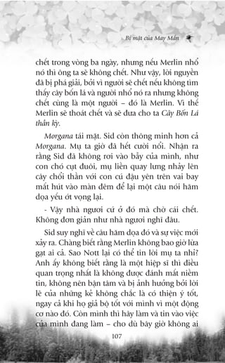 Bñ mêåt cuãa May Mùæn



chïët trong voâng ba ngaây, nhûng nïëu Merlin nhöí
noá thò öng ta seä khöng chïët. Nhû vêåy, lúâi nguyïìn
àaä bõ phaá giaãi, búãi vò ngûúâi seä chïët nïëu khöng tòm
thêëy cêy böën laá vaâ ngûúâi nhöí noá ra nhûng khöng
chïët cuâng laâ möåt ngûúâi – àoá laâ Merlin. Vò thïë
Merlin seä thoaát chïët vaâ seä àûa cho ta Cêy Böën Laá
thêìn kyâ.
   Morgana taái mùåt. Sid coân thöng minh hún caã
Morgana. Muå ta giúâ àaä hïët cûúâi nöíi. Nhêån ra
rùçng Sid àaä khöng rúi vaâo bêîy cuãa mònh, nhû
con choá cuåt àuöi, muå liïìn quay lûng nhaãy lïn
cêy chöíi thêìn vúái con cuá àêåu yïn trïn vai bay
mêët huát vaâo maân àïm àïí laåi möåt cêu noái hùm
doåa yïëu úát voång laåi.
  - Vêåy nhaâ ngûúi cûá úã àoá maâ chúâ caái chïët.
Khöng àún giaãn nhû nhaâ ngûúi nghô àêu.
    Sid suy nghô vïì cêu hùm doåa àoá vaâ sûå viïåc múái
xaãy ra. Chaâng biïët rùçng Merlin khöng bao giúâ lûâa
gaåt ai caã. Sao Nott laåi coá thïí tin lúâi muå ta nhó?
Anh êëy khöng biïët rùçng laâ möåt hiïåp sô thò àiïìu
quan troång nhêët laâ khöng àûúåc àaánh mêët niïìm
tin, khöng nïn bêån têm vaâ bõ aãnh hûúãng búãi lúâi
leä cuãa nhûäng keã khöng chùæc laâ coá thiïån yá töët,
ngay caã khi hoå giaã böå töët vúái mònh vò möåt àöång
cú naâo àoá. Coân mònh thò haäy laâm vaâ tin vaâo viïåc
cuãa mònh àang laâm – cho duâ bêy giúâ khöng ai
                           107
 