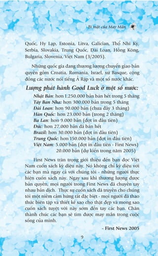 Bñ mêåt cuãa May Mùæn


Quöëc, Hy Laåp, Estonia, Litva, Galician, Thöí Nhô Kyâ,
Serbia, Slovakia, Trung Quöëc, Àaâi Loan, Höìng Köng,
Bulgaria, Slovenia, Viïåt Nam (3/2005).
   Nhûäng quöëc gia àang thûúng lûúång chuyïín giao baãn
quyïìn göìm Croatia, Romania, Israel, xûá Basque, cöång
àöìng caác nûúác noái tiïëng AÃÃ Rêåp vaâ möåt söë nûúác khaác.
Lûúång phaát haânh Good Luck úã möåt söë nûúác:
    Nhêåt Baãn: hún 1.250.000 baãn baán hïët trong 5 thaáng
    Têy Ban Nha: hún 300.000 baãn trong 5 thaáng
    Àaâi Loan: hún 90.000 baãn (chûa àêìy 3 thaáng)
    Haân Quöëc: hún 23.000 baãn (trong 2 thaáng)
    Ba Lan: hún 9.000 baãn (àúåt in àêìu tiïn)
    Àûác: hún 27.000 baãn àaä baán hïët
    Brazil: hún 30.000 baãn (àúåt in àêìu tiïn)
    Trung Quöëc: hún 150.000 baãn (àúåt in àêìu tiïn)
    Viïåt Nam: 5.000 baãn (àúåt in àêìu tiïn - First News)
                20.000 baãn (dûå kiïën trong nùm 2005)
     First News trên troång giúái thiïåu àïën baån àoåc Viïåt
Nam cuöën saách kyâ diïåu naây. Noá khöng chó kyâ diïåu vúái
caác baån maâ ngay caã vúái chuáng töi - nhûäng ngûúâi thûåc
hiïån cuöën saách naây. Ngay sau khi thûúng lûúång àûúåc
baãn quyïìn, moåi ngûúâi trong First News àaä chuyïìn tay
nhau baãn dõch. Thûåc sûå cuöën saách àaä truyïìn cho chuáng
töi möåt niïìm caãm hûáng rêët àùåc biïåt - moåi ngûúâi àaä thao
thûác biïn têåp vaâ thiïët kïë sao cho thêåt àeåp vaâ mong sao
cuöën saách tuyïåt vúâi naây súám àïën tay caác baån. Chên
thaânh chuác caác baån seä tòm àûúåc may mùæn trong cuöåc
söëng cuãa mònh.
                                           - First News 2005
                               9
 