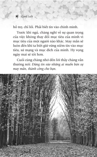 Good Luck



höî trúå, chó löëi. Phaãi biïët tin vaâo chñnh mònh.
   Trûúác khi nguã, chaâng nghô vïì sûå quan troång
cuãa viïåc khöng thay àöíi muåc tiïu cuãa mònh vò
muåc tiïu cuãa möåt ngûúâi naâo khaác. May mùæn seä
luön àïën khi ta biïët giûä vûäng niïìm tin vaâo muåc
tiïu, sûá maång vaâ muåc àñch cuãa mònh. Hy voång
ngaây mai seä töët hún.
  Cuöëi cuâng chaâng nhúá àïën lúâi thêìy chaâng vêîn
thûúâng noái: Àûâng tin vaâo nhûäng ai muöën baán sûå
may mùæn, thaânh cöng cho baån.
 