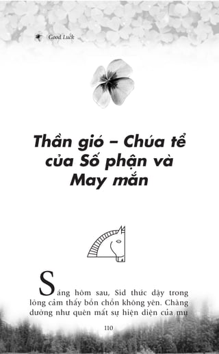 Good Luck




Thêìn gioá – Chuáa tïí
 cuãa Söë phêån vaâ
     May mùæn




  S      aáng höm sau, Sid thûác dêåy trong
loâng caãm thêëy böìn chöìn khöng yïn. Chaâng
dûúâng nhû quïn mêët sûå hiïån diïån cuãa muå
                     110
 