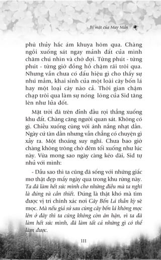 Bñ mêåt cuãa May Mùæn



phuâ thuãy hùæc aám khuya höm qua. Chaâng
ngöìi xuöëng saát ngay maãnh àêët cuãa mònh
chùm chuá nhòn vaâ chúâ àúåi. Tûâng phuát - tûâng
phuát - tûâng giúâ àöìng höì chêåm raäi tröi qua.
Nhûng vêîn chûa coá dêëu hiïåu gò cho thêëy sûå
nhuá mêìm, khai sinh cuãa möåt loaâi cêy böën laá
hay möåt loaåi cêy naâo caã. Thúâi gian chêåm
chaåp tröi qua laâm sûå noáng loâng cuãa Sid tùng
lïn nhû lûãa àöët.
   Mùåt trúâi àaä trïn àónh àêìu roåi thùèng xuöëng
khu àêët. Chaâng cùng ngûúâi quan saát. Khöng coá
gò. Chiïìu xuöëng cuâng vúái aánh nùæng nhaåt dêìn.
Ngaây cûá taân dêìn nhûng vêîn chùèng coá chuyïån gò
xaãy ra. Möåt thoaáng suy nghô. Chûa bao giúâ
chaâng khöng tröng chúâ àïm töëi xuöëng nhû luác
naây. Vûâa mong sao ngaây caâng keáo daâi, Sid tûå
nhuã vúái mònh:
    - Dêîu sao thò ta cuäng àaä söëng vúái nhûäng giêëc
mú thêåt àeåp mêëy ngaây qua trong khu rûâng naây.
Ta àaä laâm hïët sûác mònh cho nhûäng àiïìu maâ ta nghô
laâ àuáng vaâ cêìn thiïët. Àuáng laâ thêåt khoá maâ tòm
àûúåc võ trñ chñnh xaác núi Cêy Böën Laá thêìn kyâ seä
moåc. Maâ nïëu giaã sûã sau cuâng cêy böën laá khöng moåc
lïn úã àêy thò ta cuäng khöng coân ên hêån, vò ta àaä
laâm hïët sûác mònh, àaä laâm têët caã nhûäng gò coá thïí
laâm àûúåc.
                           111
 