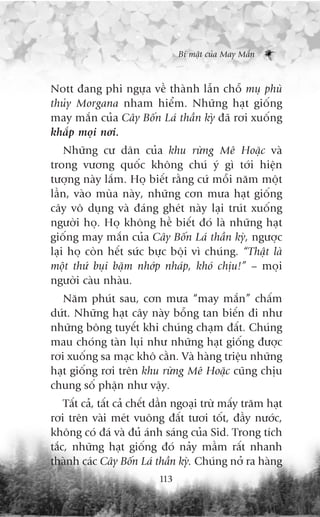 Bñ mêåt cuãa May Mùæn



Nott àang phi ngûåa vïì thaânh lêîn chöî muå phuâ
thuãy Morgana nham hiïím. Nhûäng haåt giöëng
may mùæn cuãa Cêy Böën Laá thêìn kyâ àaä rúi xuöëng
khùæp moåi núi.
    Nhûäng cû dên cuãa khu rûâng Mï Hoùåc vaâ
trong vûúng quöëc khöng chuá yá gò túái hiïån
tûúång naây lùæm. Hoå biïët rùçng cûá möîi nùm möåt
lêìn, vaâo muâa naây, nhûäng cún mûa haåt giöëng
cêy vö duång vaâ àaáng gheát naây laåi truát xuöëng
ngûúâi hoå. Hoå khöng hïì biïët àoá laâ nhûäng haåt
giöëng may mùæn cuãa Cêy Böën Laá thêìn kyâ, ngûúåc
laåi hoå coân hïët sûác bûåc böåi vò chuáng. “Thêåt laâ
möåt thûá buåi bùåm nhúáp nhaáp, khoá chõu!” – moåi
ngûúâi caâu nhaâu.
   Nùm phuát sau, cún mûa “may mùæn” chêëm
dûát. Nhûäng haåt cêy naây böîng tan biïën ài nhû
nhûäng böng tuyïët khi chuáng chaåm àêët. Chuáng
mau choáng taân luåi nhû nhûäng haåt giöëng àûúåc
rúi xuöëng sa maåc khö cùçn. Vaâ haâng triïåu nhûäng
haåt giöëng rúi trïn khu rûâng Mï Hoùåc cuäng chõu
chung söë phêån nhû vêåy.
    Têët caã, têët caã chïët dêìn ngoaåi trûâ mêëy trùm haåt
rúi trïn vaâi meát vuöng àêët tûúi töët, àêìy nûúác,
khöng coá àaá vaâ àuã aánh saáng cuãa Sid. Trong tñch
tùæc, nhûäng haåt giöëng àoá naãy mêìm rêët nhanh
thaânh caác Cêy Böën Laá thêìn kyâ. Chuáng núã ra haâng
                            113
 