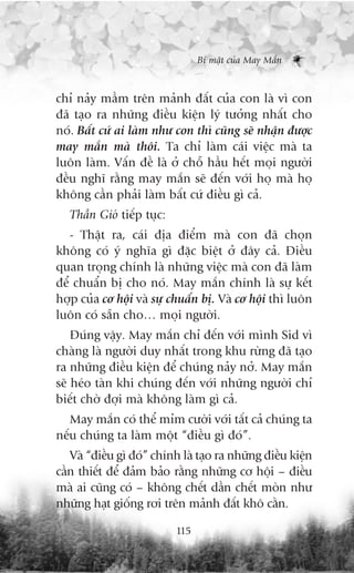 Bñ mêåt cuãa May Mùæn



chó naãy mêìm trïn maãnh àêët cuãa con laâ vò con
àaä taåo ra nhûäng àiïìu kiïån lyá tûúãng nhêët cho
noá. Bêët cûá ai laâm nhû con thò cuäng seä nhêån àûúåc
may mùæn maâ thöi. Ta chó laâm caái viïåc maâ ta
luön laâm. Vêën àïì laâ úã chöî hêìu hïët moåi ngûúâi
àïìu nghô rùçng may mùæn seä àïën vúái hoå maâ hoå
khöng cêìn phaãi laâm bêët cûá àiïìu gò caã.
   Thêìn Gioá tiïëp tuåc:
   - Thêåt ra, caái àõa àiïím maâ con àaä choån
khöng coá yá nghôa gò àùåc biïåt úã àêy caã. Àiïìu
quan troång chñnh laâ nhûäng viïåc maâ con àaä laâm
àïí chuêín bõ cho noá. May mùæn chñnh laâ sûå kïët
húåp cuãa cú höåi vaâ sûå chuêín bõ. Vaâ cú höåi thò luön
luön coá sùén cho… moåi ngûúâi.
    Àuáng vêåy. May mùæn chó àïën vúái mònh Sid vò
chaâng laâ ngûúâi duy nhêët trong khu rûâng àaä taåo
ra nhûäng àiïìu kiïån àïí chuáng naãy núã. May mùæn
seä heáo taân khi chuáng àïën vúái nhûäng ngûúâi chó
biïët chúâ àúåi maâ khöng laâm gò caã.
   May mùæn coá thïí móm cûúâi vúái têët caã chuáng ta
nïëu chuáng ta laâm möåt “àiïìu gò àoá”.
   Vaâ “àiïìu gò àoá” chñnh laâ taåo ra nhûäng àiïìu kiïån
cêìn thiïët àïí àaãm baão rùçng nhûäng cú höåi – àiïìu
maâ ai cuäng coá – khöng chïët dêìn chïët moân nhû
nhûäng haåt giöëng rúi trïn maãnh àêët khö cùçn.

                            115
 