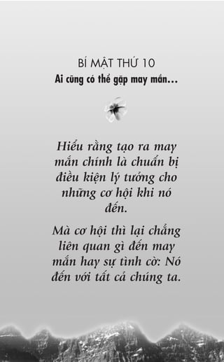 BÑ MÊÅT THÛÁ 10
Ai cuäng coá thïí gùåp may mùæn…




Hiïíu rùçng taåo ra may
mùæn chñnh laâ chuêín bõ
àiïìu kiïån lyá tûúãng cho
 nhûäng cú höåi khi noá
           àïën.
Maâ cú höåi thò laåi chùèng
 liïn quan gò àïën may
mùæn hay sûå tònh cúâ: Noá
àïën vúái têët caã chuáng ta.
 