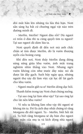 Bñ mêåt cuãa May Mùæn



àöi mùæt hùçn lïn nhûäng tia lûãa thuâ hêån. Nott
sùén saâng haå bêët cûá chûúáng ngaåi vêåt naâo trïn
àûúâng mònh ài.
   - Merlin, Merlin! Ngûúi àêu röìi? Duâ ngûúi
coá tröën úã àêu thò ta cuäng quyïët tòm ra ngûúi!
Taåi sao ngûúi àaä daám lûâa ta.
  Nott quyïët àõnh ài àïën núi maâ anh chùæc
chùæn seä tòm àûúåc Merlin, àoá laâ vûúân thûúång
uyïín cuãa hoaâng cung.
   Khi àïën núi, Nott thêëy Merlin àang àûáng
sûâng sûäng giûäa khu vûúân, aánh mùæt trang
nghiïm nhòn thùèng vaâo Nott. Nhûng ngöi
vûúân khöng coân nhû trûúác àêy nûäa: noá àaä
àûúåc laát àêìy gaåch. Suöët baãy ngaây qua, nhûäng
ngûúâi thúå xêy àaä laâm viïåc cêåt lûåc àïí laát gaåch
cho khu vûúân.
  - Ngûúi muöën giïët ta û? Merlin doäng daåc hoãi.
  Thanh kiïëm trong tay Nott chúåt chuâng xuöëng.
  - Taåi sao öng laåi laâm nhû vêåy? Taåi sao öng laåi
cho laát nïìn khu vûúân?
    - Vò nïëu ta khöng laâm nhû vêåy thò ngûúi seä
khöng tin ta. Àoá laâ caách duy nhêët chûáng toã rùçng
Morgana àaä döëi ngûúi. Ta - Merlin, biïët hïët têët
caã. Ta biïët rùçng Morgana seä duå baán cho ngûúi
may mùæn cuãa muå ta vaâ kñch àöång nhaâ ngûúi
                         119
 