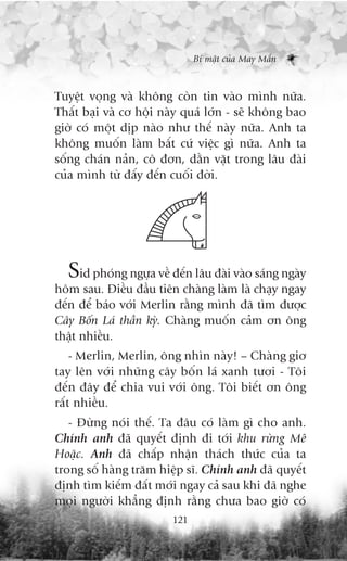 Bñ mêåt cuãa May Mùæn



Tuyïåt voång vaâ khöng coân tin vaâo mònh nûäa.
Thêët baåi vaâ cú höåi naây quaá lúán - seä khöng bao
giúâ coá möåt dõp naâo nhû thïë naây nûäa. Anh ta
khöng muöën laâm bêët cûá viïåc gò nûäa. Anh ta
söëng chaán naãn, cö àún, dùçn vùåt trong lêu àaâi
cuãa mònh tûâ àêëy àïën cuöëi àúâi.




  Sid phoáng ngûåa vïì àïën lêu àaâi vaâo saáng ngaây
höm sau. Àiïìu àêìu tiïn chaâng laâm laâ chaåy ngay
àïën àïí baáo vúái Merlin rùçng mònh àaä tòm àûúåc
Cêy Böën Laá thêìn kyâ. Chaâng muöën caãm ún öng
thêåt nhiïìu.
    - Merlin, Merlin, öng nhòn naây! – Chaâng giú
tay lïn vúái nhûäng cêy böën laá xanh tûúi - Töi
àïën àêy àïí chia vui vúái öng. Töi biïët ún öng
rêët nhiïìu.
   - Àûâng noái thïë. Ta àêu coá laâm gò cho anh.
Chñnh anh àaä quyïët àõnh ài túái khu rûâng Mï
Hoùåc. Anh àaä chêëp nhêån thaách thûác cuãa ta
trong söë haâng trùm hiïåp sô. Chñnh anh àaä quyïët
àõnh tòm kiïëm àêët múái ngay caã sau khi àaä nghe
moåi ngûúâi khùèng àõnh rùçng chûa bao giúâ coá
                         121
 