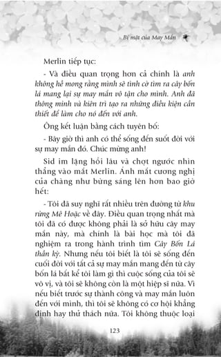 Bñ mêåt cuãa May Mùæn



   Merlin tiïëp tuåc:
    - Vaâ àiïìu quan troång hún caã chñnh laâ anh
khöng hïì mong rùçng mònh seä tònh cúâ tòm ra cêy böën
laá mang laåi sûå may mùæn vö têån cho mònh. Anh àaä
thöng minh vaâ kiïn trò taåo ra nhûäng àiïìu kiïån cêìn
thiïët àïí laâm cho noá àïën vúái anh.
   Öng kïët luêån bùçng caách tuyïn böë:
    - Bêy giúâ thò anh coá thïí söëng àïën suöët àúâi vúái
sûå may mùæn àoá. Chuác mûâng anh!
    Sid im lùå n g höì i lêu vaâ chúå t ngûúá c nhòn
thùè n g vaâ o mùæ t Merlin. AÁ n h mùæ t cûúng nghõ
cuã a chaâ n g nhû bûâ n g saá n g lïn hún bao giúâ
hïë t :
   - Töi àaä suy nghô rêët nhiïìu trïn àûúâng tûâ khu
rûâng Mï Hoùåc vïì àêy. Àiïìu quan troång nhêët maâ
töi àaä coá àûúåc khöng phaãi laâ súã hûäu cêy may
mùæn naây, maâ chñnh laâ baâi hoåc maâ töi àaä
nghiïåm ra trong haânh trònh tòm Cêy Böën Laá
thêìn kyâ. Nhûng nïëu töi biïët laâ töi seä söëng àïën
cuöëi àúâi vúái têët caã sûå may mùæn mang àïën tûâ cêy
böën laá bêët kïí töi laâm gò thò cuöåc söëng cuãa töi seä
vö võ, vaâ töi seä khöng coân laâ möåt hiïåp sô nûäa. Vò
nïëu biïët trûúác sûå thaânh cöng vaâ may mùæn luön
àïën vúái mònh, thò töi seä khöng coá cú höåi khùèng
àõnh hay thûã thaách nûäa. Töi khöng thuöåc loaåi

                           123
 