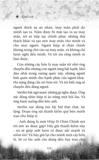 Good Luck



ngûúâi thñch sûå an nhaân. May mùæn phaãi do
mònh taåo ra. Nùæm àûúåc bñ mêåt taåo ra sûå may
mùæn, töi seä tiïëp tuåc chinh phuåc nhûäng thûã
thaách khaác vaâ taåo nïn may mùæn cho mònh vaâ
cho moåi ngûúâi. Ngûúâi hiïåp sô chên chñnh
khöng tröng chúâ vaâo sûå may mùæn, vaâ khöng chó
luön nghô àïën mònh. Vaâ töi tin rùçng mònh seä
laâm àûúåc.
   Coân nhûäng cêy böën laá may mùæn töi nhúâ öng
chuyïín àïën nhûäng con ngûúâi tûâng bêët haånh, khöí
àau nhêët trong vûúng quöëc naây, nhûäng ngûúâi
biïët quïn mònh cho haånh phuác cuãa ngûúâi khaác.
Hoå xûáng àaáng cêìn noá hún töi. Vaâ töi biïët öng seä
chuyïín àïën àuáng ngûúâi.
   Merlin bêët ngúâ trûúác nhûäng gò nghe àûúåc. Öng
xuác àöång nhòn hiïåp sô aáo trùæng möåt höìi lêu. Vaâ
öng bûúác xuöëng àïën bïn anh.
    Merlin xuác àöång öm lêëy Sid thêåt chùåt, im
lùång. Àoaån öng ruát thanh kiïëm quyá bïn mònh
trao cho hiïåp sô.
    - Anh àuáng laâ möåt Hiïåp Sô Chên Chñnh maâ
töi ûúác ao àûúåc gùåp! Haäy giûä thanh kiïëm naây
- noá seä giuáp anh luön coá àûúåc sûác maånh vaâ
niïìm tin! Vaâ haäy giûä laåi cho mònh möåt cêy böën
laá. Seä coá luác anh cêìn duâng àïën hay trao cho

                         124
 