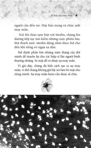 Bñ mêåt cuãa May Mùæn



ngûúâi cêìn àïën noá. Haäy baão troång vaâ chuác anh
may mùæn.
    Noái lúâi chaâo taåm biïåt vúái Merlin, chaâng lïn
àûúâng tiïëp tuåc tòm kiïëm nhûäng cuöåc phiïu lûu,
thûã thaách múái. Merlin àûáng nhòn theo Sid cho
àïën khi tiïëng voá ngûåa xa dêìn.
  Sid daânh phêìn lúán nhûäng nùm thaáng cuãa àúâi
mònh àïí truyïìn laåi cho caác hiïåp sô lêîn ngûúâi bònh
thûúâng nhûäng bñ mêåt àïí coá àûúåc sûå may mùæn.
   Vò giúâ àêy, chaâng àaä biïët caách taåo ra sûå may
mùæn, vò thïë chaâng khöng giûä lêëy noá laâm bñ mêåt cho
riïng mònh. Sûå may mùæn luön cêìn àûúåc seã chia.
 